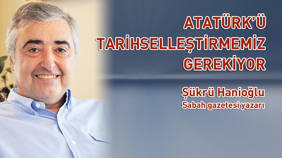 ATATÜRK’Ü TARİHSELLEŞTİRMEMİZ GEREKİYOR