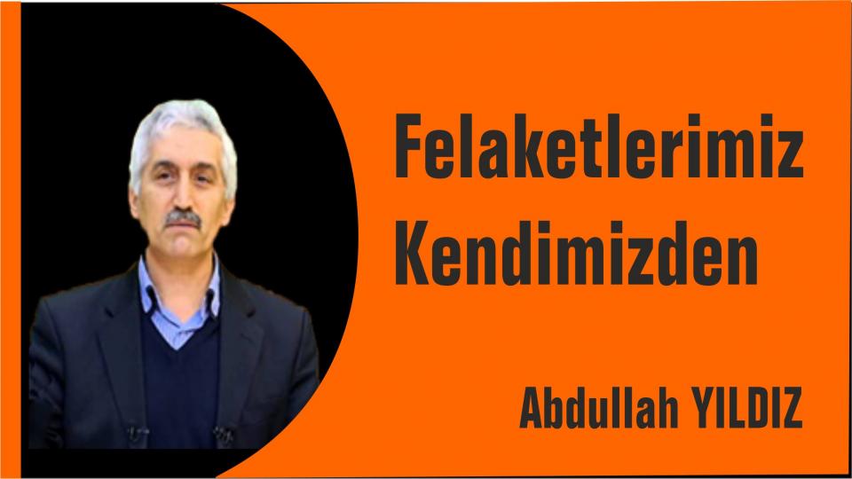 Felaketlerimiz kendimizden-Abdullah Yıldız