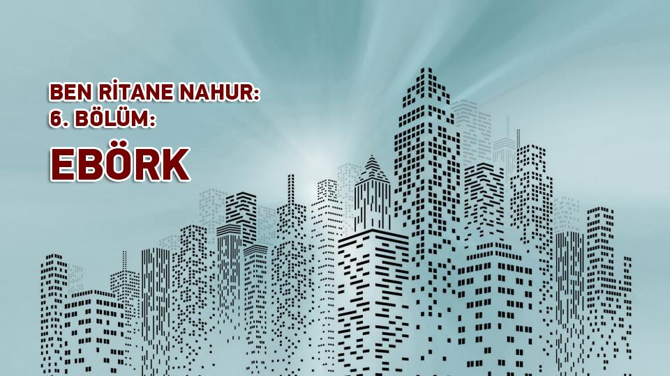 BEN RİTANE NAHUR /  6. BÖLÜM / EBÖRK