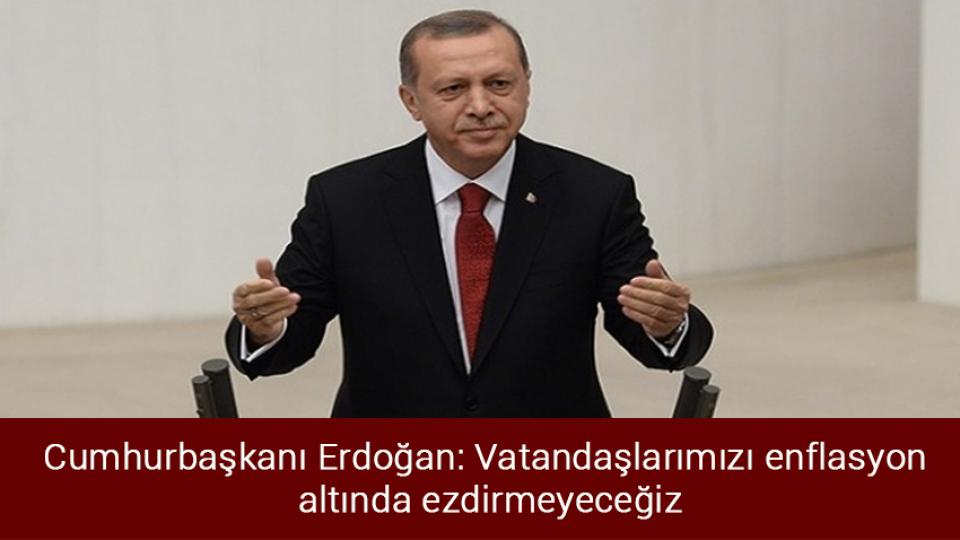 Cumhurbaşkanı Erdoğan: Vatandaşlarımızı enflasyon altında ezdirmeyeceğiz