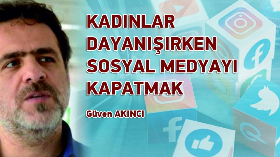 GÜVEN AKINCI/KADINLAR DAYANIŞIRKEN SOSYAL MEDYAYI KAPATMAK